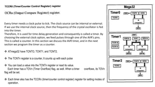 Every timer needs a clock pulse to tick. The clock source can be internal or external.
If we use the internal clock source, then the frequency of the crystal oscillator is fed
into the timer.
Therefore, it is used for time delay generation and consequently is called a timer. By
choosing the external clock option, we feed pulses through one of the AVR's pins.
This is called a counter. In this section we discuss the AVR timer, and in the next
section we program the timer as a counter.
 ATmega32 have TCNTO, TCNT1, and TCNT2.
 The TCNTn register is a counter, It counts up with each pulse
 You can load a value into the TCNTn register or read its value.
Each timer has a TOVn (Timer Overflow) flag, as well. When a timer overflows, its TOVn
flag will be set.
 Each timer also has the TCCRn (timer/counter control register) register for setting modes of
operation.
 