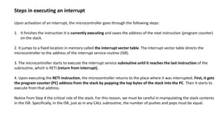 Steps in executing an interrupt
Upon activation of an interrupt, the microcontroller goes through the following steps:
1. It finishes the instruction it is currently executing and saves the address of the next instruction (program counter)
on the stack.
2. It jumps to a fixed location in memory called the interrupt vector table. The interrupt vector table directs the
microcontroller to the address of the interrupt service routine (ISR).
3. The microcontroller starts to execute the interrupt service subroutine until it reaches the last instruction of the
subroutine, which is RETI (return from interrupt).
4. Upon executing the RETI instruction, the microcontroller returns to the place where it was interrupted. First, it gets
the program counter (PC) address from the stack by popping the top bytes of the stack into the PC. Then it starts to
execute from that address.
Notice from Step 4 the critical role of the stack. For this reason, we must be careful in manipulating the stack contents
in the ISR. Specifically, in the ISR, just as in any CALL subroutine, the number of pushes and pops must be equal.
 
