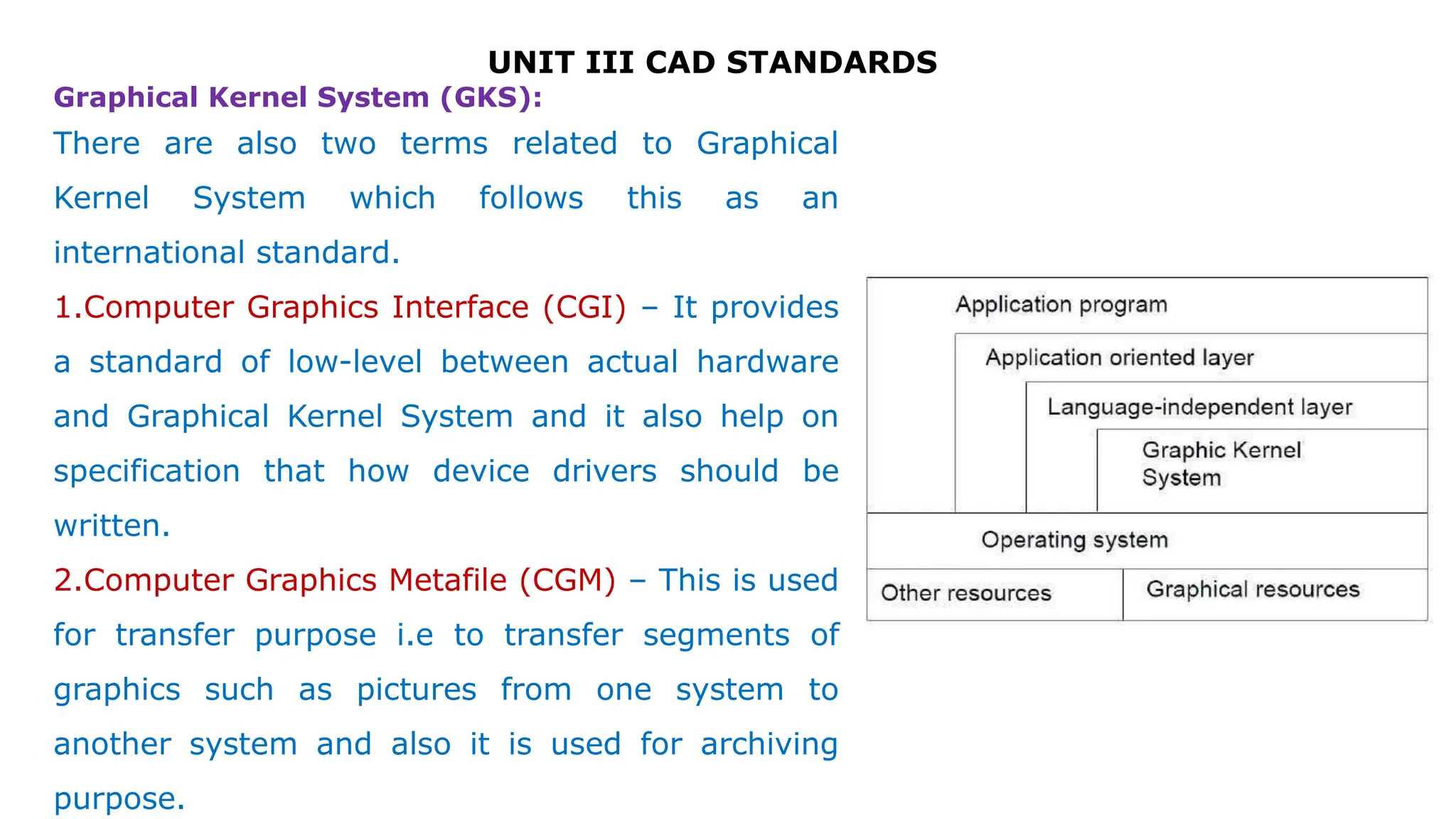 UNIT III CAD STANDARDS
There are also two terms related to Graphical
Kernel System which follows this as an
international standard.
1.Computer Graphics Interface (CGI) – It provides
a standard of low-level between actual hardware
and Graphical Kernel System and it also help on
specification that how device drivers should be
written.
2.Computer Graphics Metafile (CGM) – This is used
for transfer purpose i.e to transfer segments of
graphics such as pictures from one system to
another system and also it is used for archiving
purpose.
Graphical Kernel System (GKS):
 