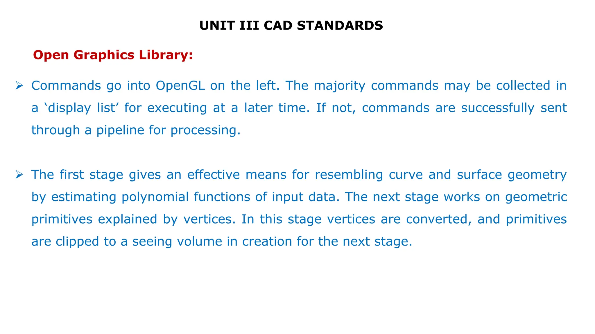 UNIT III CAD STANDARDS
 Commands go into OpenGL on the left. The majority commands may be collected in
a ‘display list’ for executing at a later time. If not, commands are successfully sent
through a pipeline for processing.
 The first stage gives an effective means for resembling curve and surface geometry
by estimating polynomial functions of input data. The next stage works on geometric
primitives explained by vertices. In this stage vertices are converted, and primitives
are clipped to a seeing volume in creation for the next stage.
Open Graphics Library:
 