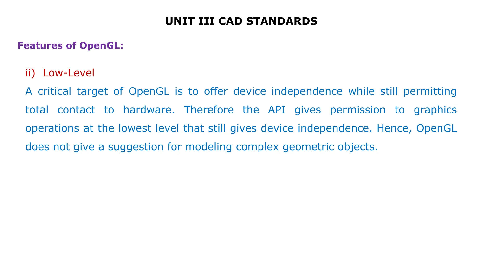 UNIT III CAD STANDARDS
ii) Low-Level
A critical target of OpenGL is to offer device independence while still permitting
total contact to hardware. Therefore the API gives permission to graphics
operations at the lowest level that still gives device independence. Hence, OpenGL
does not give a suggestion for modeling complex geometric objects.
Features of OpenGL:
 