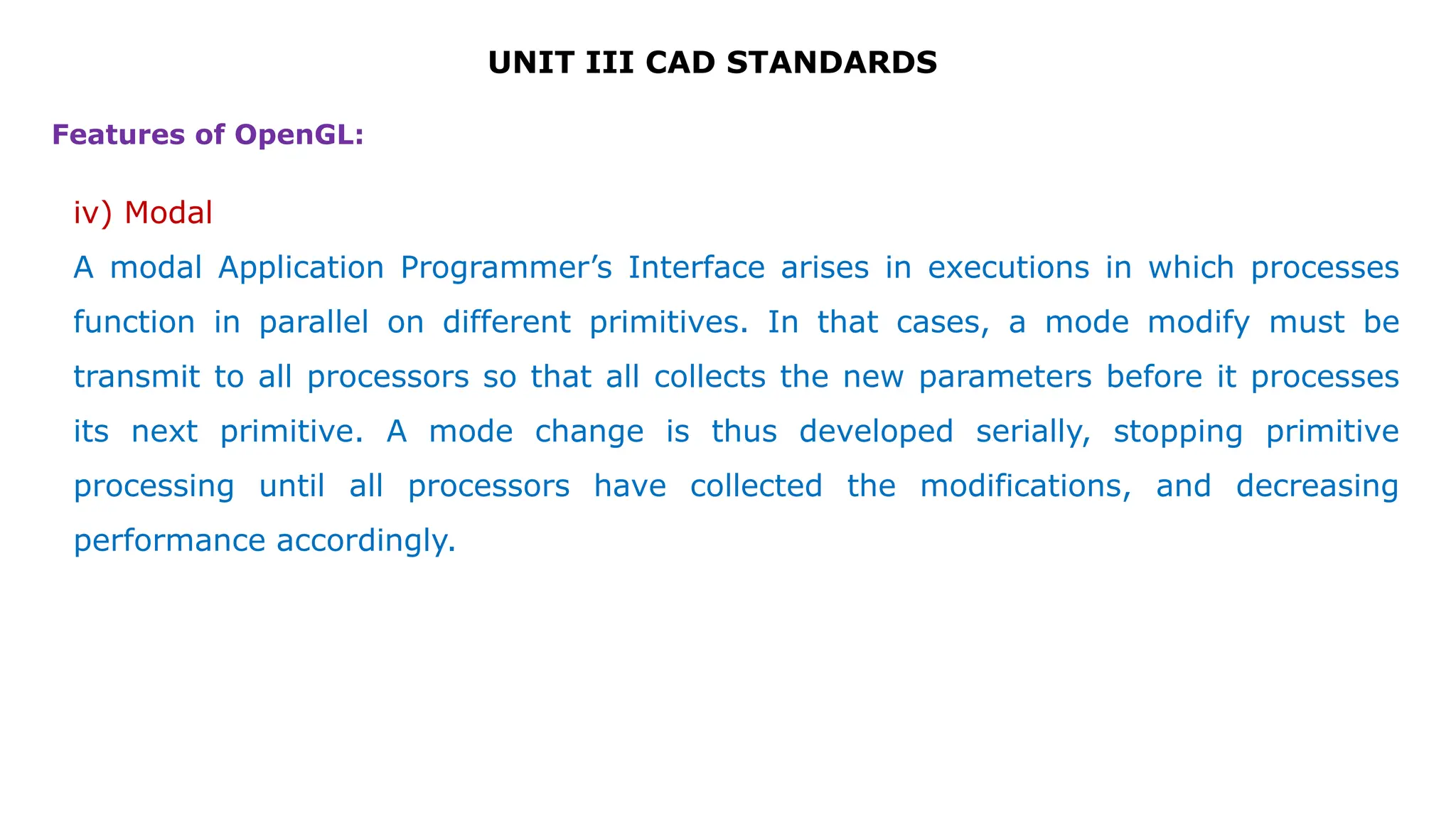 UNIT III CAD STANDARDS
Features of OpenGL:
iv) Modal
A modal Application Programmer’s Interface arises in executions in which processes
function in parallel on different primitives. In that cases, a mode modify must be
transmit to all processors so that all collects the new parameters before it processes
its next primitive. A mode change is thus developed serially, stopping primitive
processing until all processors have collected the modifications, and decreasing
performance accordingly.
 