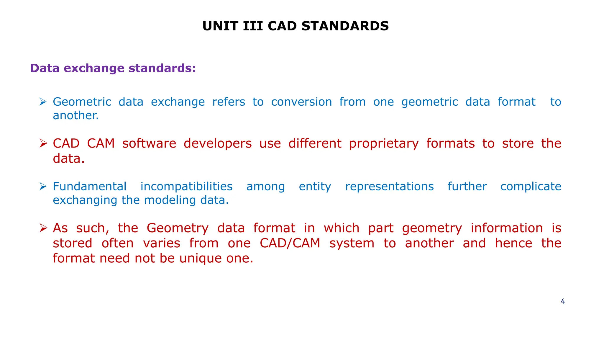 4
UNIT III CAD STANDARDS
 Geometric data exchange refers to conversion from one geometric data format to
another.
 CAD CAM software developers use different proprietary formats to store the
data.
 Fundamental incompatibilities among entity representations further complicate
exchanging the modeling data.
 As such, the Geometry data format in which part geometry information is
stored often varies from one CAD/CAM system to another and hence the
format need not be unique one.
Data exchange standards:
 