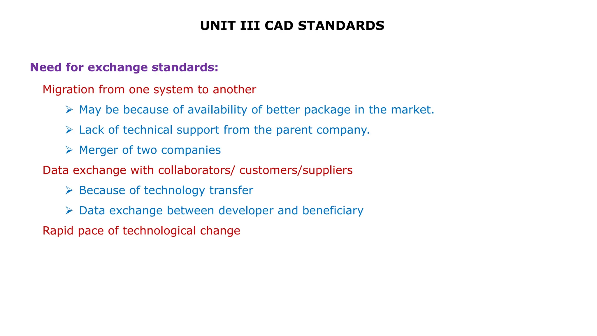 UNIT III CAD STANDARDS
Migration from one system to another
 May be because of availability of better package in the market.
 Lack of technical support from the parent company.
 Merger of two companies
Data exchange with collaborators/ customers/suppliers
 Because of technology transfer
 Data exchange between developer and beneficiary
Rapid pace of technological change
Need for exchange standards:
 