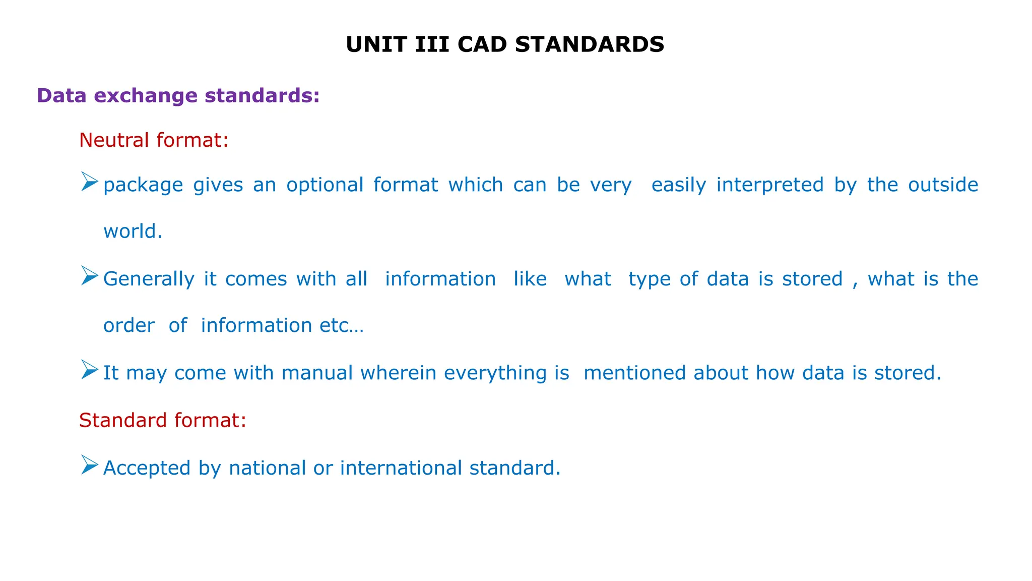 UNIT III CAD STANDARDS
Data exchange standards:
Neutral format:
package gives an optional format which can be very easily interpreted by the outside
world.
Generally it comes with all information like what type of data is stored , what is the
order of information etc…
It may come with manual wherein everything is mentioned about how data is stored.
Standard format:
Accepted by national or international standard.
 