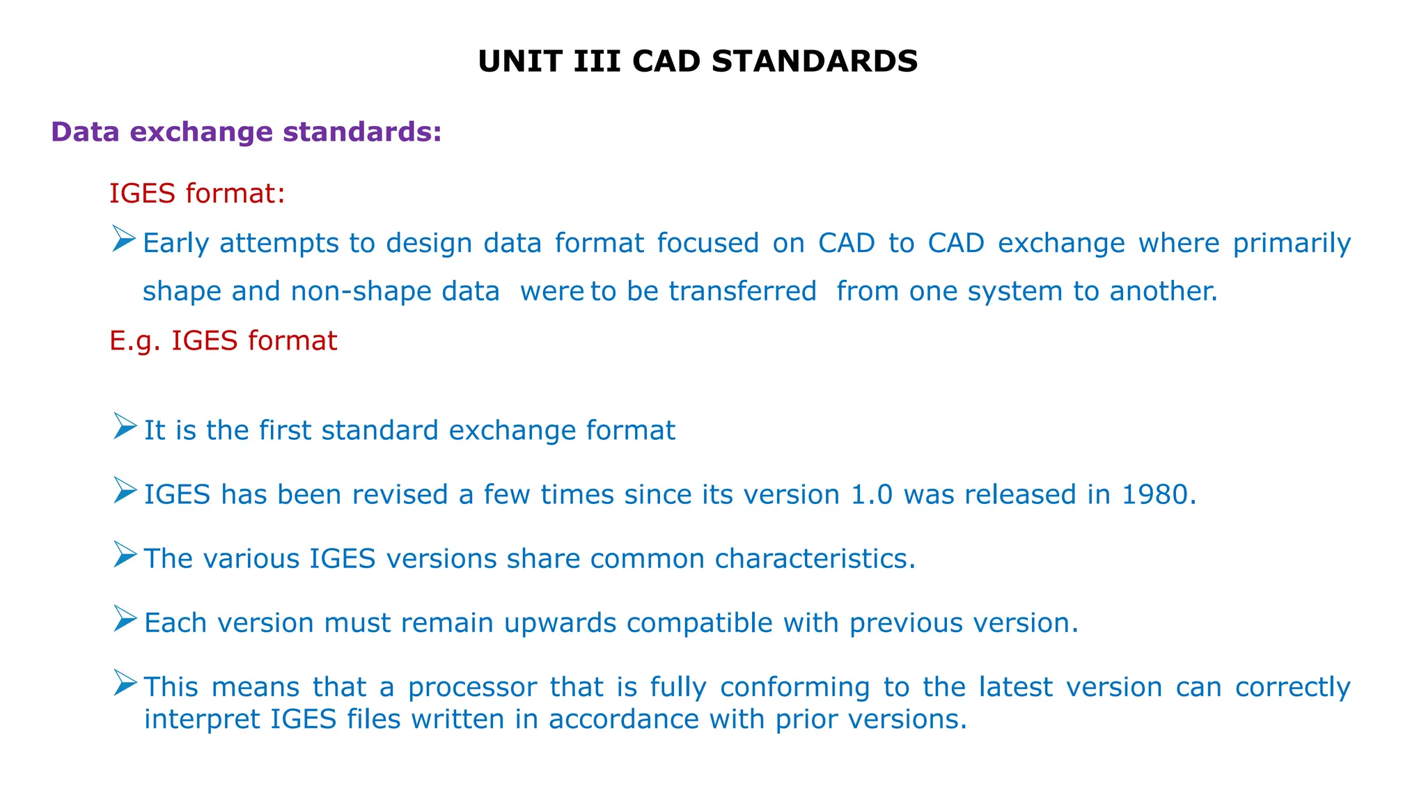 UNIT III CAD STANDARDS
Data exchange standards:
IGES format:
Early attempts to design data format focused on CAD to CAD exchange where primarily
shape and non-shape data were to be transferred from one system to another.
E.g. IGES format
It is the first standard exchange format
IGES has been revised a few times since its version 1.0 was released in 1980.
The various IGES versions share common characteristics.
Each version must remain upwards compatible with previous version.
This means that a processor that is fully conforming to the latest version can correctly
interpret IGES files written in accordance with prior versions.
 