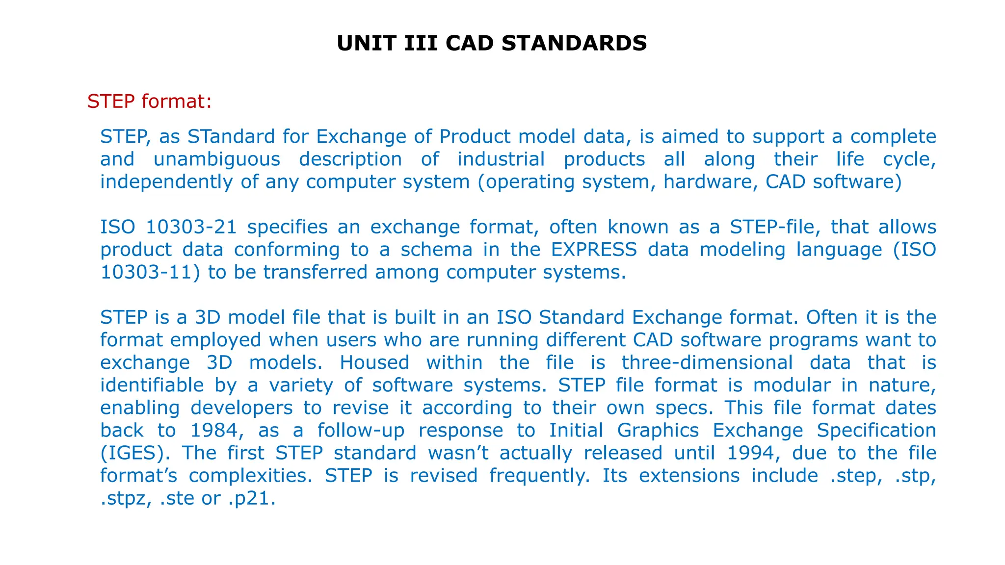UNIT III CAD STANDARDS
STEP format:
STEP, as STandard for Exchange of Product model data, is aimed to support a complete
and unambiguous description of industrial products all along their life cycle,
independently of any computer system (operating system, hardware, CAD software)
ISO 10303-21 specifies an exchange format, often known as a STEP-file, that allows
product data conforming to a schema in the EXPRESS data modeling language (ISO
10303-11) to be transferred among computer systems.
STEP is a 3D model file that is built in an ISO Standard Exchange format. Often it is the
format employed when users who are running different CAD software programs want to
exchange 3D models. Housed within the file is three-dimensional data that is
identifiable by a variety of software systems. STEP file format is modular in nature,
enabling developers to revise it according to their own specs. This file format dates
back to 1984, as a follow-up response to Initial Graphics Exchange Specification
(IGES). The first STEP standard wasn’t actually released until 1994, due to the file
format’s complexities. STEP is revised frequently. Its extensions include .step, .stp,
.stpz, .ste or .p21.
 