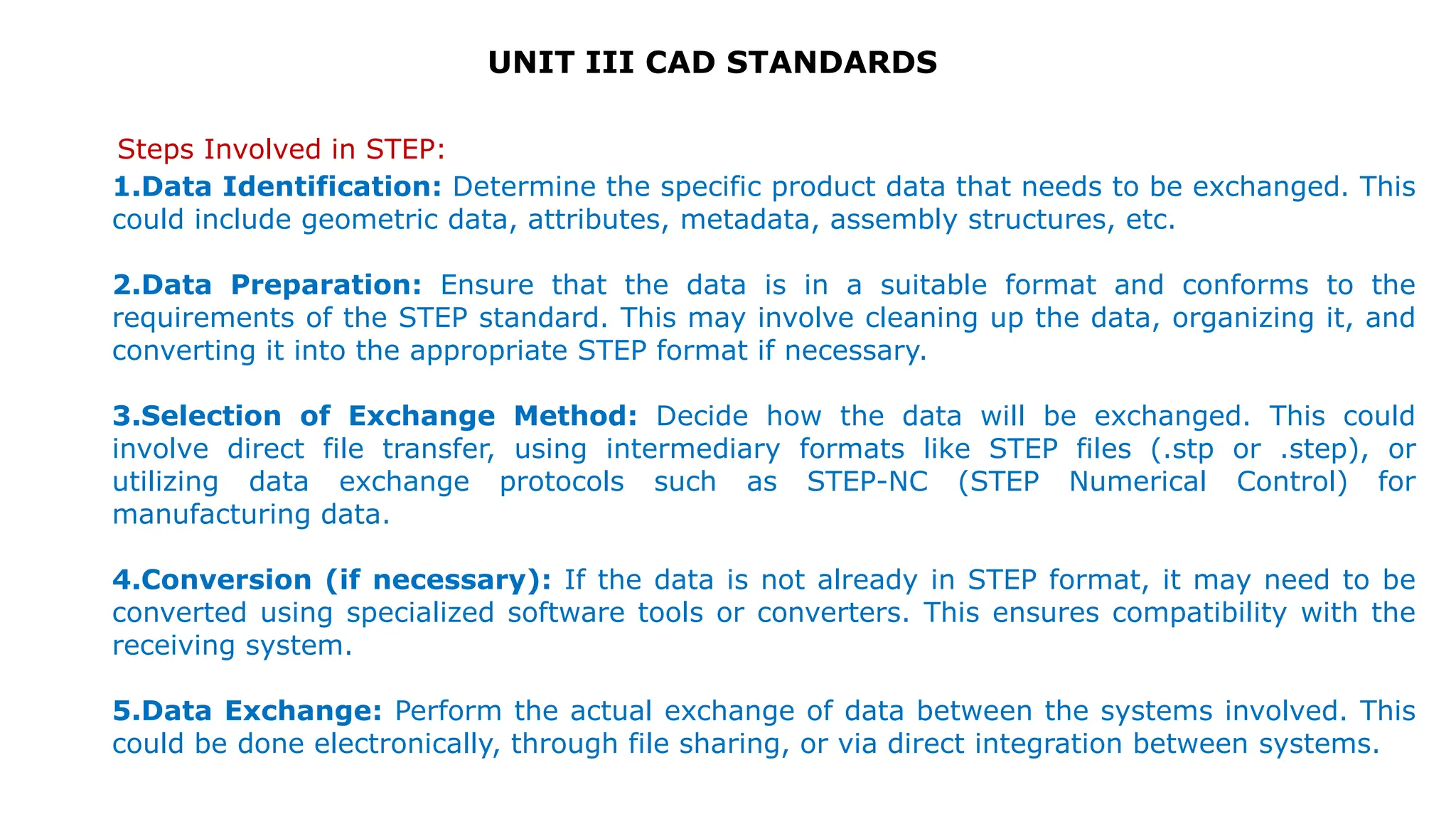 UNIT III CAD STANDARDS
Steps Involved in STEP:
1.Data Identification: Determine the specific product data that needs to be exchanged. This
could include geometric data, attributes, metadata, assembly structures, etc.
2.Data Preparation: Ensure that the data is in a suitable format and conforms to the
requirements of the STEP standard. This may involve cleaning up the data, organizing it, and
converting it into the appropriate STEP format if necessary.
3.Selection of Exchange Method: Decide how the data will be exchanged. This could
involve direct file transfer, using intermediary formats like STEP files (.stp or .step), or
utilizing data exchange protocols such as STEP-NC (STEP Numerical Control) for
manufacturing data.
4.Conversion (if necessary): If the data is not already in STEP format, it may need to be
converted using specialized software tools or converters. This ensures compatibility with the
receiving system.
5.Data Exchange: Perform the actual exchange of data between the systems involved. This
could be done electronically, through file sharing, or via direct integration between systems.
 