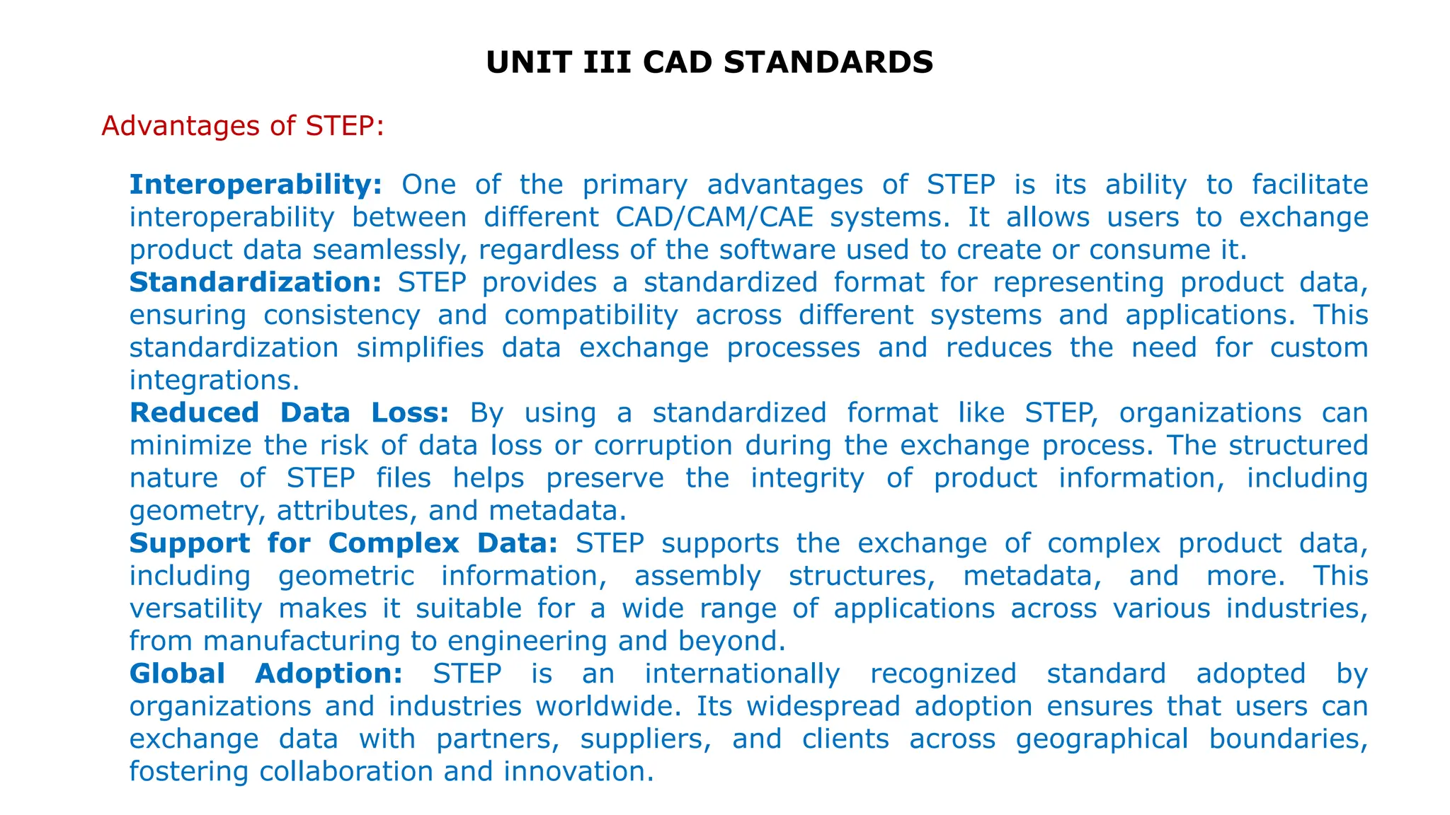 UNIT III CAD STANDARDS
Advantages of STEP:
Interoperability: One of the primary advantages of STEP is its ability to facilitate
interoperability between different CAD/CAM/CAE systems. It allows users to exchange
product data seamlessly, regardless of the software used to create or consume it.
Standardization: STEP provides a standardized format for representing product data,
ensuring consistency and compatibility across different systems and applications. This
standardization simplifies data exchange processes and reduces the need for custom
integrations.
Reduced Data Loss: By using a standardized format like STEP, organizations can
minimize the risk of data loss or corruption during the exchange process. The structured
nature of STEP files helps preserve the integrity of product information, including
geometry, attributes, and metadata.
Support for Complex Data: STEP supports the exchange of complex product data,
including geometric information, assembly structures, metadata, and more. This
versatility makes it suitable for a wide range of applications across various industries,
from manufacturing to engineering and beyond.
Global Adoption: STEP is an internationally recognized standard adopted by
organizations and industries worldwide. Its widespread adoption ensures that users can
exchange data with partners, suppliers, and clients across geographical boundaries,
fostering collaboration and innovation.
 