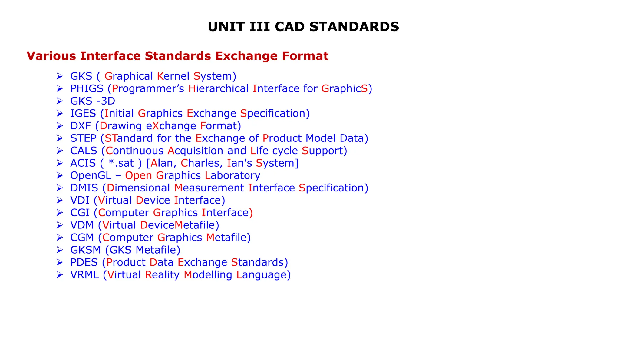 UNIT III CAD STANDARDS
Various Interface Standards Exchange Format
 GKS ( Graphical Kernel System)
 PHIGS (Programmer’s Hierarchical Interface for GraphicS)
 GKS -3D
 IGES (Initial Graphics Exchange Specification)
 DXF (Drawing eXchange Format)
 STEP (STandard for the Exchange of Product Model Data)
 CALS (Continuous Acquisition and Life cycle Support)
 ACIS ( *.sat ) [Alan, Charles, Ian's System]
 OpenGL – Open Graphics Laboratory
 DMIS (Dimensional Measurement Interface Specification)
 VDI (Virtual Device Interface)
 CGI (Computer Graphics Interface)
 VDM (Virtual DeviceMetafile)
 CGM (Computer Graphics Metafile)
 GKSM (GKS Metafile)
 PDES (Product Data Exchange Standards)
 VRML (Virtual Reality Modelling Language)
 