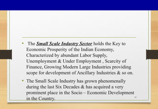 • The Small Scale Industry Sector holds the Key to
Economic Prosperity of the Indian Economy,
Characterized by abundant Labor Supply,
Unemployment & Under Employment , Scarcity of
Finance, Growing Modern Large Industries providing
scope for development of Ancillary Industries & so on.
• The Small Scale Industry has grown phenomenally
during the last Six Decades & has acquired a very
prominent place in the Socio – Economic Development
in the Country. 10
 