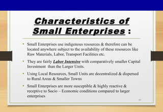 Characteristics of
Small Enterprises :
• Small Enterprises use indigenous resources & therefore can be
located anywhere subject to the availability of these resources like
Raw Materials, Labor, Transport Facilities etc.
• They are fairly Labor Intensive with comparatively smaller Capital
Investment than the Larger Units.
• Using Local Resources, Small Units are decentralized & dispersed
to Rural Areas & Smaller Towns
• Small Enterprises are more susceptible & highly reactive &
receptive to Socio – Economic conditions compared to larger
enterprises
13
 