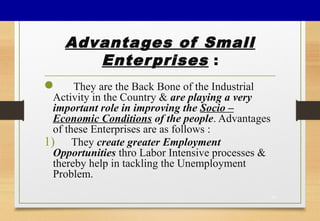 Advantages of Small
Enterprises :
15
 They are the Back Bone of the Industrial
Activity in the Country & are playing a very
important role in improving the Socio –
Economic Conditions of the people. Advantages
of these Enterprises are as follows :
1) They create greater Employment
Opportunities thro Labor Intensive processes &
thereby help in tackling the Unemployment
Problem.
 