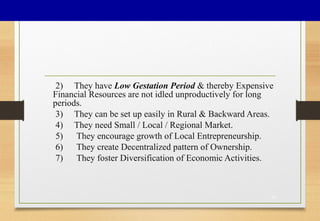 2) They have Low Gestation Period & thereby Expensive
Financial Resources are not idled unproductively for long
periods.
3) They can be set up easily in Rural & Backward Areas.
4) They need Small / Local / Regional Market.
5) They encourage growth of Local Entrepreneurship.
6) They create Decentralized pattern of Ownership.
7) They foster Diversification of Economic Activities.
16
 