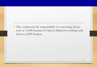 • They undertook the responsibility of converting 20 per
cent or 11,000 hectares of land in Sikkim by working with
close to 6,000 farmers.
28
 