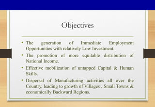 Objectives
• The generation of Immediate Employment
Opportunities with relatively Low Investment.
• The promotion of more equitable distribution of
National Income.
• Effective mobilization of untapped Capital & Human
Skills.
• Dispersal of Manufacturing activities all over the
Country, leading to growth of Villages , Small Towns &
economically Backward Regions.
 