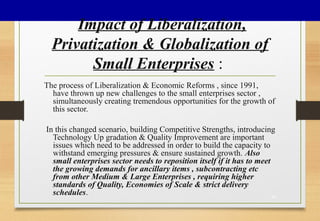 Impact of Liberalization,
Privatization & Globalization of
Small Enterprises :
The process of Liberalization & Economic Reforms , since 1991,
have thrown up new challenges to the small enterprises sector ,
simultaneously creating tremendous opportunities for the growth of
this sector.
In this changed scenario, building Competitive Strengths, introducing
Technology Up gradation & Quality Improvement are important
issues which need to be addressed in order to build the capacity to
withstand emerging pressures & ensure sustained growth. Also
small enterprises sector needs to reposition itself if it has to meet
the growing demands for ancillary items , subcontracting etc
from other Medium & Large Enterprises , requiring higher
standards of Quality, Economies of Scale & strict delivery
schedules. 35
 