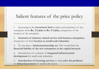 Salient features of the price policy
1. Increasing in the investment limit in plant and machinery of tiny
enterprises from Rs. 2 Lakhs to Rs. 5 Lakhs, irrespective of the
location of the enterprise.
2. Inclusion of industry related service and business enterprises,
irrespective of their location as small-scale industries.
3. To introduce a limited partnership act. This would limit the
financial liability of the new enterprises to the capital invested.
4. Introduction of a scheme of integrated infrastructural
development for small-scale industries.
5. Introduction of factoring services to help solve the problems
of delayed payments of small-scale sector.
 