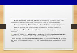 6. Market promotion of small-scale industries products through co-operative/public sector
institutions, other specialized professional/marketing agencies and the consortium approach.
7. To set up a Technology Development Cell in the small industries development organization.
8. To accord priority to small and tiny sector in the allocation of indigenous raw materials.
9. Setting up of an Export Development Center in the small industries development
organization.
10.To widen the scope of the National Equity Fund (NEF) to enlarge the single window scheme
and also to associate commercial banks with provision of composite loans.
The new policy was founded on a proper understanding of the fundamental problems of the small-
scale sector and the measures proposed by it have integrated the various handicaps that face this
sector.
 