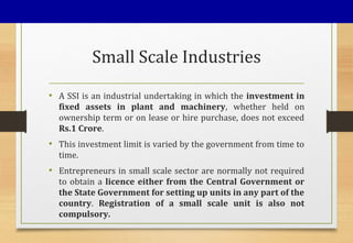 Small Scale Industries
• A SSI is an industrial undertaking in which the investment in
fixed assets in plant and machinery, whether held on
ownership term or on lease or hire purchase, does not exceed
Rs.1 Crore.
• This investment limit is varied by the government from time to
time.
• Entrepreneurs in small scale sector are normally not required
to obtain a licence either from the Central Government or
the State Government for setting up units in any part of the
country. Registration of a small scale unit is also not
compulsory.
 
