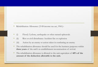 • Rehabilitation Allowance (33-B income tax act, 1961):-
• (i) Flood, Cyclone, earthquake or other natural upheavals.
• (ii) Riot or civil disturbance Accident fire or explosion
• (iii) Action by an enemy or action taken in combating an enemy.
• The rehabilitation allowance should be used for the business purposes within
three years of the unit's re-establishment reconstruction of revival.
• The rehabilitation allowance is allowed to the unit equivalent of 60% of the
amount of the deduction allowable to the unit.
 