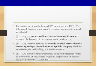 • Expenditure on Scientific Research (35 income tax act, 1961):- The
following deductions in respect of expenditure on scientific research
are allowed
• (i) Any revenue expenditure incurred on scientific research
related to the business of the assessee in the previous year.
• (ii) Any sum that it pays to a scientific research association or a
university, college, institutions or to a public company which has
as its object, the undertaking of scientific research.
• (iii) Any capital expenditure incurred on scientific research related
to the business of the assessee subject to the provision of section
35(2) of the Income Tax Act, 1961.
 