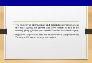 • The ministry of micro, small and medium enterprises acts as
the nodal agency for growth and development of SSIs in the
country. (http://msme.gov.in/Web/Portal/New-Default.aspx)
• Objective: To promote SSIs and enhance their competitiveness
Various public sector enterprises assist it.
 
