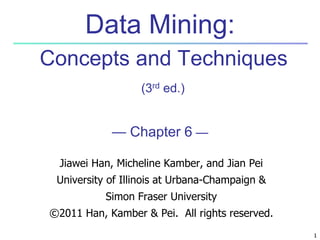 1
1
Data Mining:
Concepts and Techniques
(3rd ed.)
— Chapter 6 —
Jiawei Han, Micheline Kamber, and Jian Pei
University of Illinois at Urbana-Champaign &
Simon Fraser University
©2011 Han, Kamber & Pei. All rights reserved.
 
