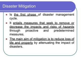 Disaster Mitigation
 Is the first phase of disaster management
cycle.
 It entails measures that seek to remove or
decrease the impacts and risks of hazards
through proactive and predetermined
measures.
 The main aim of mitigation is to reduce loss of
life and property by attenuating the impact of
disasters.
 