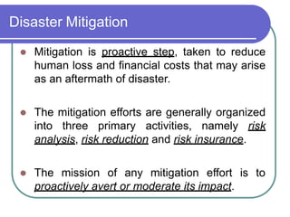 Disaster Mitigation
 Mitigation is proactive step, taken to reduce
human loss and financial costs that may arise
as an aftermath of disaster.
 The mitigation efforts are generally organized
into three primary activities, namely risk
analysis, risk reduction and risk insurance.
 The mission of any mitigation effort is to
proactively avert or moderate its impact.
 