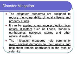 Disaster Mitigation
 The mitigation measures are designed to
reduce the vulnerability of local citizens and
property at risk.
 It can be applied to enhance protection from
natural disasters such as floods, tsunamis,
earthquakes, cyclones, storms and other
natural disasters.
 The mitigation measures help community
avoid several damages to their assets and
help them remain operational in the face of
calamity.
 