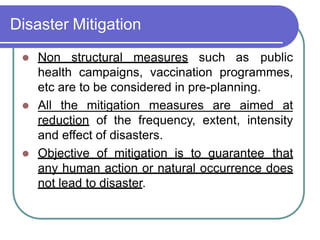 Disaster Mitigation
 Non structural measures such as public
health campaigns, vaccination programmes,
etc are to be considered in pre-planning.
 All the mitigation measures are aimed at
reduction of the frequency, extent, intensity
and effect of disasters.
 Objective of mitigation is to guarantee that
any human action or natural occurrence does
not lead to disaster.
 