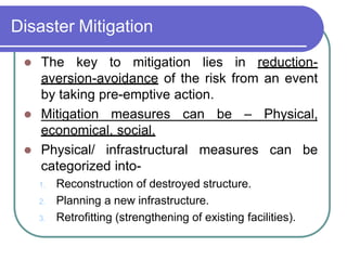 Disaster Mitigation
 The key to mitigation lies in reduction-
aversion-avoidance of the risk from an event
by taking pre-emptive action.
 Mitigation measures can be – Physical,
economical, social.
 Physical/ infrastructural measures can be
categorized into-
1. Reconstruction of destroyed structure.
2. Planning a new infrastructure.
3. Retrofitting (strengthening of existing facilities).
 