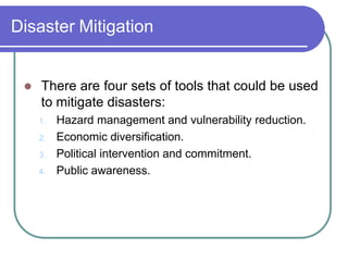 Disaster Mitigation
 There are four sets of tools that could be used
to mitigate disasters:
1. Hazard management and vulnerability reduction.
2. Economic diversification.
3. Political intervention and commitment.
4. Public awareness.
 