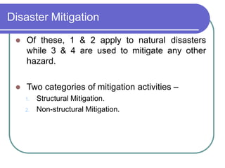 Disaster Mitigation
 Of these, 1 & 2 apply to natural disasters
while 3 & 4 are used to mitigate any other
hazard.
 Two categories of mitigation activities –
1. Structural Mitigation.
2. Non-structural Mitigation.
 
