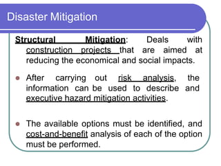 Disaster Mitigation
Deals
Structural Mitigation:
construction projects that are
with
aimed at
reducing the economical and social impacts.
 After carrying
information can
out risk analysis, the
be used to describe and
executive hazard mitigation activities.
 The available options must be identified, and
cost-and-benefit analysis of each of the option
must be performed.
 
