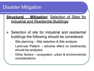 Disaster Mitigation
Structural Mitigation: Selection of Sites for
Industrial and Residential Buildings:
 Selection of site for industrial and residential
buildings the following should be considered:
1. Site planning – Site selection & Site analysis.
2. Land-use Pattern – adverse effect on biodiversity
should be analyzed.
3. Other factors – ecosystem, urban & environmental
considerations.
 
