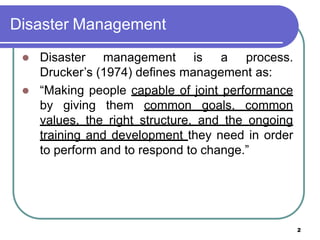 Disaster Management
2
 Disaster management is a process.
Drucker’s (1974) defines management as:
 “Making people capable of joint performance
by giving them common goals, common
values, the right structure, and the ongoing
training and development they need in order
to perform and to respond to change.”
 