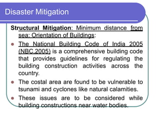 Disaster Mitigation
Structural Mitigation: Minimum distance from
sea: Orientation of Buildings:
 The National Building Code of India 2005
(NBC,2005) is a comprehensive building code
that provides guidelines for regulating the
building construction activities across the
country.
 The costal area are found to be vulnerable to
tsunami and cyclones like natural calamities.
 These issues are to be considered while
building constructions near water bodies.
 
