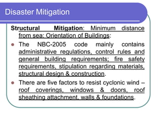 Disaster Mitigation
distance
Structural Mitigation: Minimum
from sea: Orientation of Buildings:
 The NBC-2005 code mainly contains
administrative regulations, control rules and
general building requirements; fire safety
requirements, stipulation regarding materials,
structural design & construction.
 There are five factors to resist cyclonic wind –
roof coverings, windows & doors, roof
sheathing attachment, walls & foundations.
 