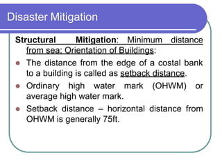 Disaster Mitigation
Structural Mitigation: Minimum distance
from sea: Orientation of Buildings:
 The distance from the edge of a costal bank
to a building is called as setback distance.
 Ordinary high water mark (OHWM) or
average high water mark.
 Setback distance – horizontal distance from
OHWM is generally 75ft.
 