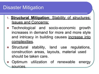 Disaster Mitigation
1. Structural Mitigation: Stability of structures:
Issues and Concerns:
 Technological and socio-economic growth
increases in demand for more and more style
and intricacy in building causes increase into
complexities.
 Structural stability, land use regulations,
construction areas, layouts, material used
of renewable energy
should be taken care.
 Optimum utilization
sources.
 