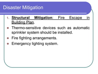 Disaster Mitigation
1. Structural Mitigation: Fire Escape in
Building Plan.
 Thermo-sensitive devices such as automatic
sprinkler system should be installed.
 Fire fighting arrangements.
 Emergency lighting system.
 