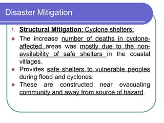 Disaster Mitigation
1. Structural Mitigation: Cyclone shelters:
 The increase number of deaths in cyclone-
affected areas was mostly due to the non-
availability of safe shelters in the coastal
villages.
 Provides safe shelters to vulnerable peoples
during flood and cyclones.
 These are constructed near evacuating
community and away from source of hazard.
 