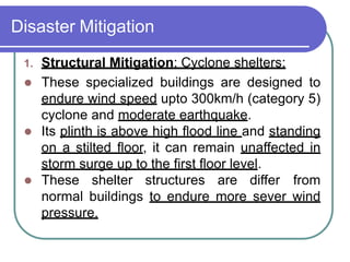 Disaster Mitigation
1. Structural Mitigation: Cyclone shelters:
 These specialized buildings are designed to
endure wind speed upto 300km/h (category 5)
cyclone and moderate earthquake.
 Its plinth is above high flood line and standing
on a stilted floor, it can remain unaffected in
storm surge up to the first floor level.
 These shelter structures are differ from
normal buildings to endure more sever wind
pressure.
 