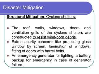Disaster Mitigation
Structural Mitigation: Cyclone shelters:
 The roof, walls, windows, doors and
ventilation grills of the cyclone shelters are
constructed to resist wind-born debris.
 Extra security concerns like protecting glass
window by screen, lamination of windows,
fitting of doors with barrel bolts.
 An emergency generator for lighting, a battery
backup for emergency in case of generator
failure.
 