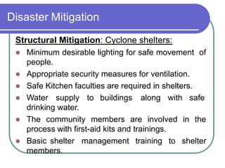 Disaster Mitigation
Structural Mitigation: Cyclone shelters:
 Minimum desirable lighting for safe movement of
people.
 Appropriate security measures for ventilation.
 Safe Kitchen faculties are required in shelters.
 Water supply to buildings along with safe
drinking water.
 The community members are involved in the
process with first-aid kits and trainings.
 Basic shelter management training to shelter
members.
 