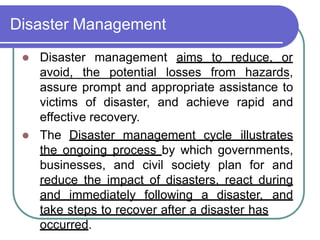 Disaster Management
 Disaster management aims to reduce, or
avoid, the potential losses from hazards,
assure prompt and appropriate assistance to
victims of disaster, and achieve rapid and
effective recovery.
 The Disaster management cycle illustrates
the ongoing process by which governments,
businesses, and civil society plan for and
reduce the impact of disasters, react during
and immediately following a disaster, and
take steps to recover after a disaster has
occurred.
 