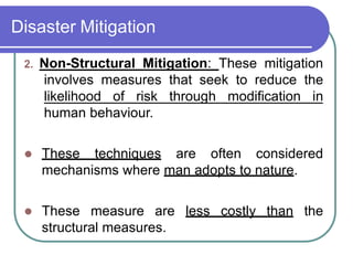 Disaster Mitigation
2. Non-Structural Mitigation: These mitigation
involves measures that seek to reduce the
likelihood of risk through modification in
human behaviour.
 These techniques are often considered
mechanisms where man adopts to nature.
 These measure are less costly than the
structural measures.
 