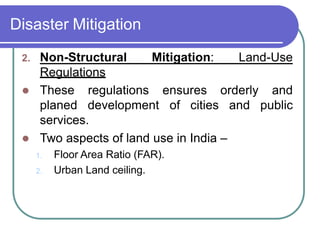 Disaster Mitigation
2. Non-Structural Mitigation: Land-Use
Regulations
 These
planed
regulations ensures
development of cities
orderly
and
and
public
services.
 Two aspects of land use in India –
1. Floor Area Ratio (FAR).
2. Urban Land ceiling.
 